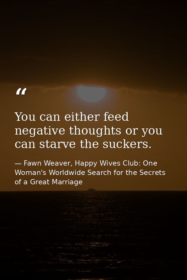 You can either feed negative thoughts or you can starve the suckers. — Fawn Weaver, Happy Wives Club: One Woman's Worldwide Search for the Secrets of a Great Marriage