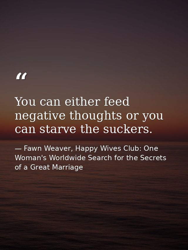 You can either feed negative thoughts or you can starve the suckers. — Fawn Weaver, Happy Wives Club: One Woman's Worldwide Search for the Secrets of a Great Marriage