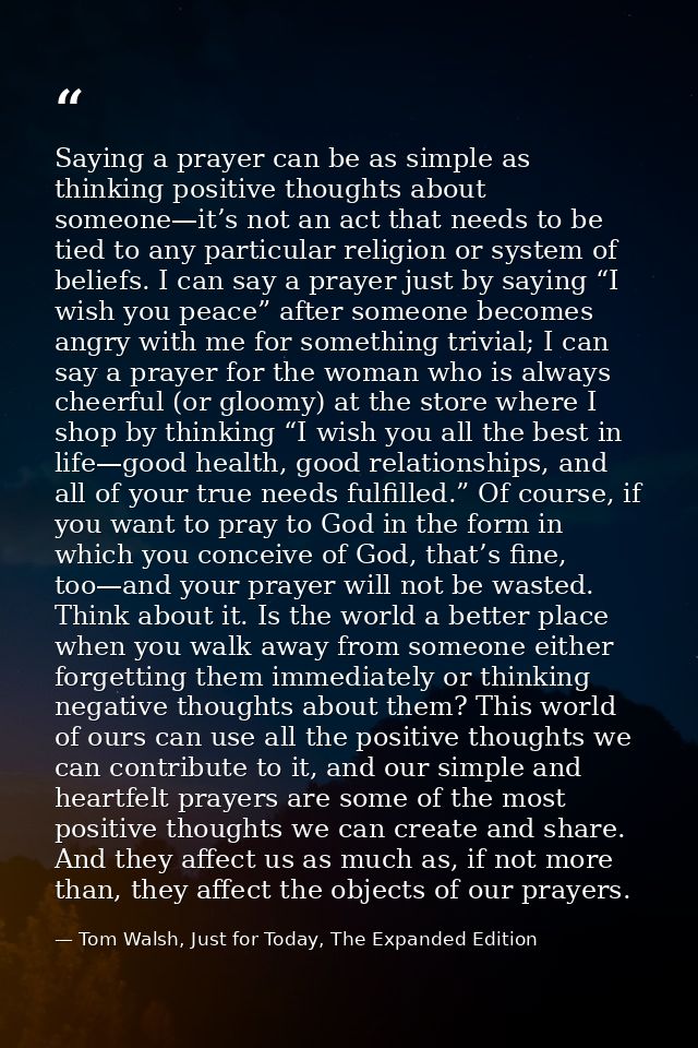 Saying a prayer can be as simple as thinking positive thoughts about someone—it’s not an act that needs to be tied to an — Tom Walsh, Just for Today, The Expanded Edition
