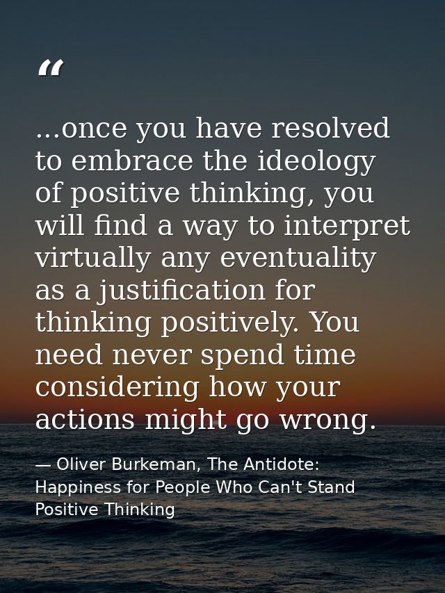 ...once you have resolved to embrace the ideology of positive thinking, you will find a way to interpret virtually any e — Oliver Burkeman, The Antidote: Happiness for People Who Can't Stand Positive Thinking