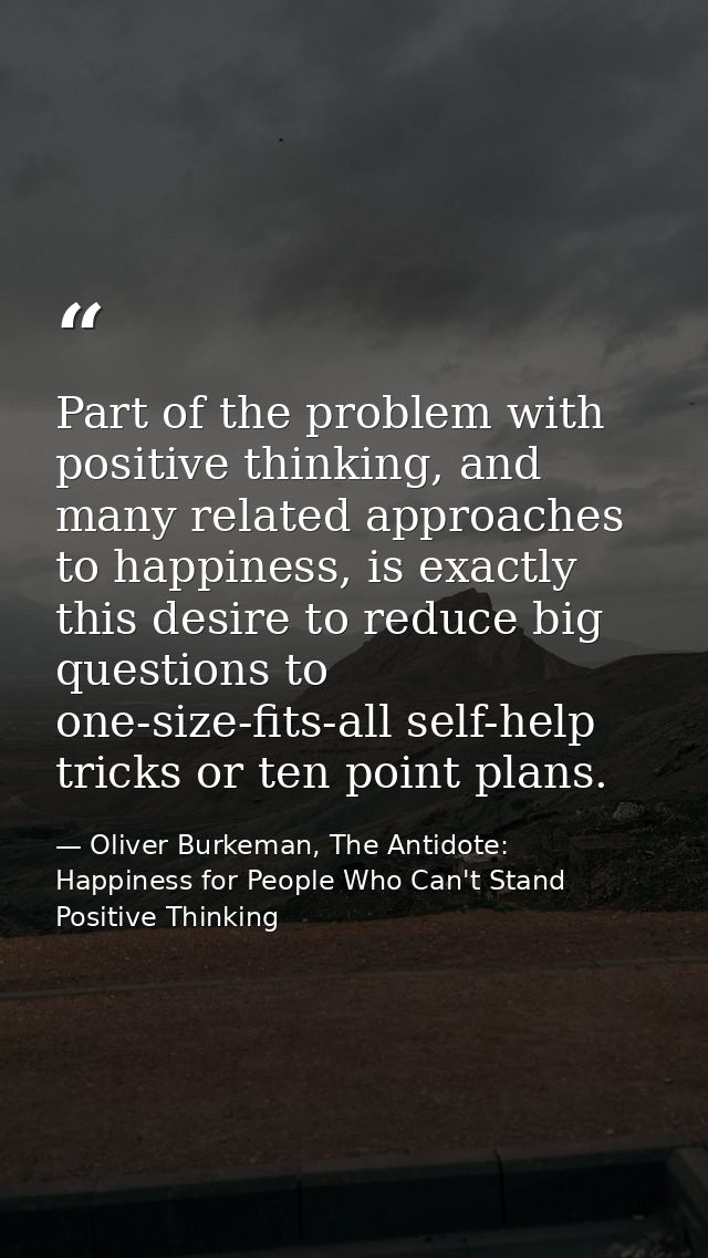 Part of the problem with positive thinking, and many related approaches to happiness, is exactly this desire to reduce b — Oliver Burkeman, The Antidote: Happiness for People Who Can't Stand Positive Thinking