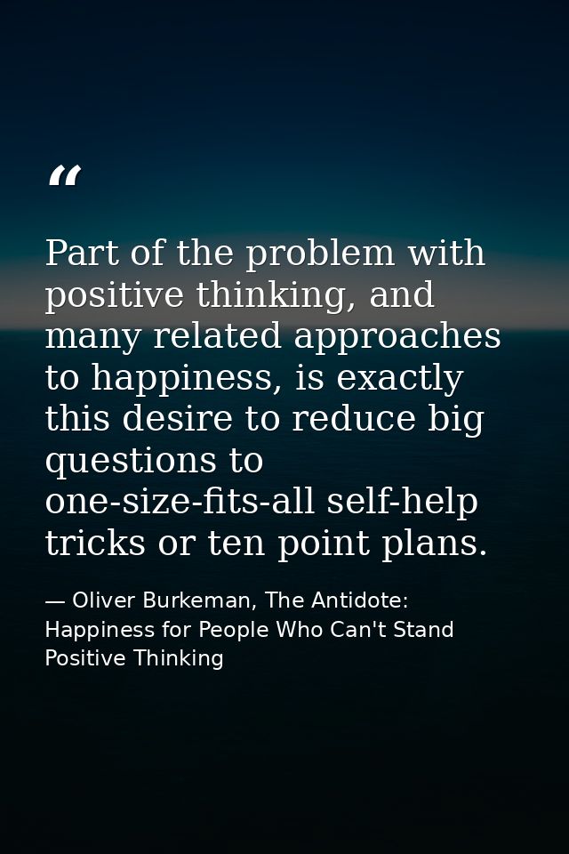 Part of the problem with positive thinking, and many related approaches to happiness, is exactly this desire to reduce b — Oliver Burkeman, The Antidote: Happiness for People Who Can't Stand Positive Thinking