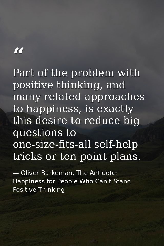 Part of the problem with positive thinking, and many related approaches to happiness, is exactly this desire to reduce b — Oliver Burkeman, The Antidote: Happiness for People Who Can't Stand Positive Thinking