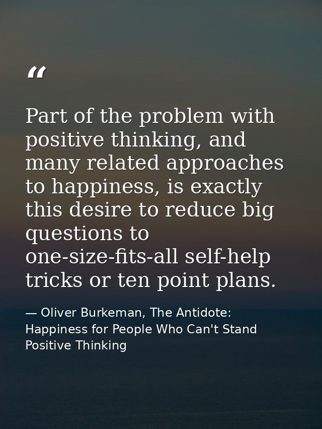 Part of the problem with positive thinking, and many related approaches to happiness, is exactly this desire to reduce b — Oliver Burkeman, The Antidote: Happiness for People Who Can't Stand Positive Thinking