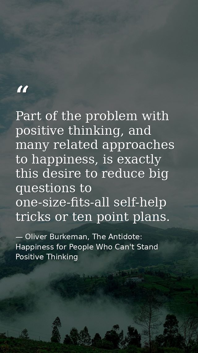 Part of the problem with positive thinking, and many related approaches to happiness, is exactly this desire to reduce b — Oliver Burkeman, The Antidote: Happiness for People Who Can't Stand Positive Thinking
