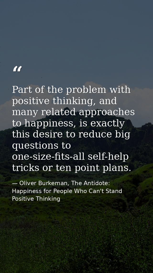 Part of the problem with positive thinking, and many related approaches to happiness, is exactly this desire to reduce b — Oliver Burkeman, The Antidote: Happiness for People Who Can't Stand Positive Thinking