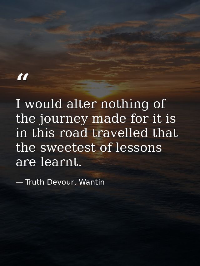 I would alter nothing of the journey made for it is in this road travelled that the sweetest of lessons are learnt. — Truth Devour, Wantin