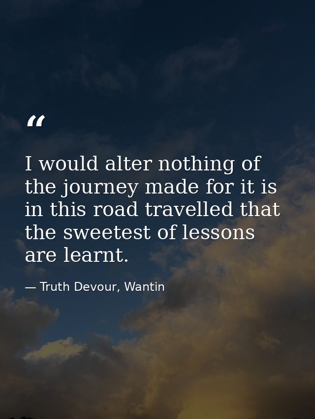 I would alter nothing of the journey made for it is in this road travelled that the sweetest of lessons are learnt. — Truth Devour, Wantin