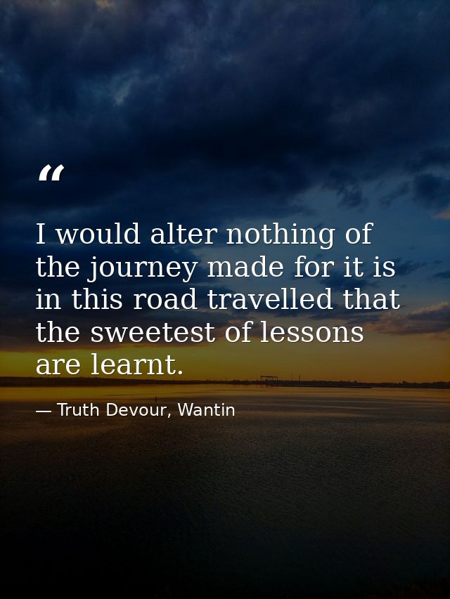 I would alter nothing of the journey made for it is in this road travelled that the sweetest of lessons are learnt. — Truth Devour, Wantin