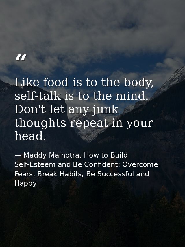 Like food is to the body, self-talk is to the mind. Don't let any junk thoughts repeat in your head. — Maddy Malhotra, How to Build Self-Esteem and Be Confident: Overcome Fears, Break Habits, Be Successful and Happy