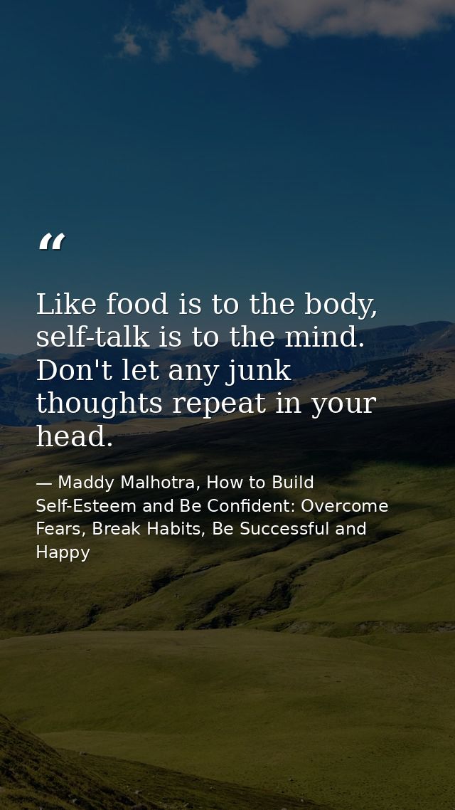 Like food is to the body, self-talk is to the mind. Don't let any junk thoughts repeat in your head. — Maddy Malhotra, How to Build Self-Esteem and Be Confident: Overcome Fears, Break Habits, Be Successful and Happy