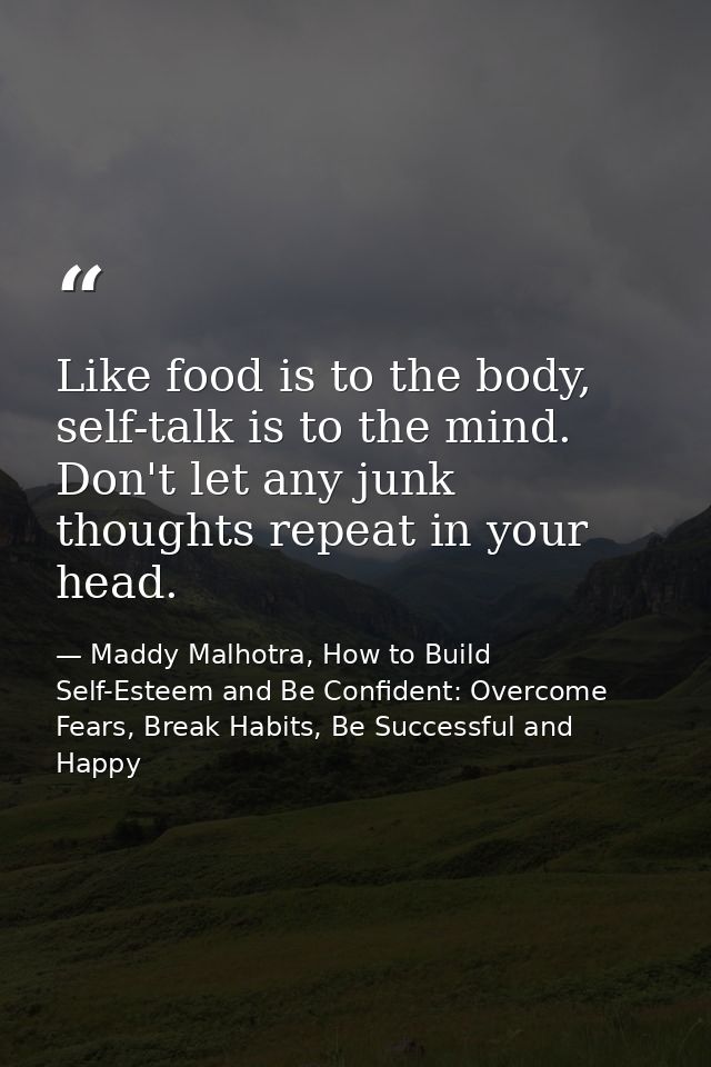 Like food is to the body, self-talk is to the mind. Don't let any junk thoughts repeat in your head. — Maddy Malhotra, How to Build Self-Esteem and Be Confident: Overcome Fears, Break Habits, Be Successful and Happy