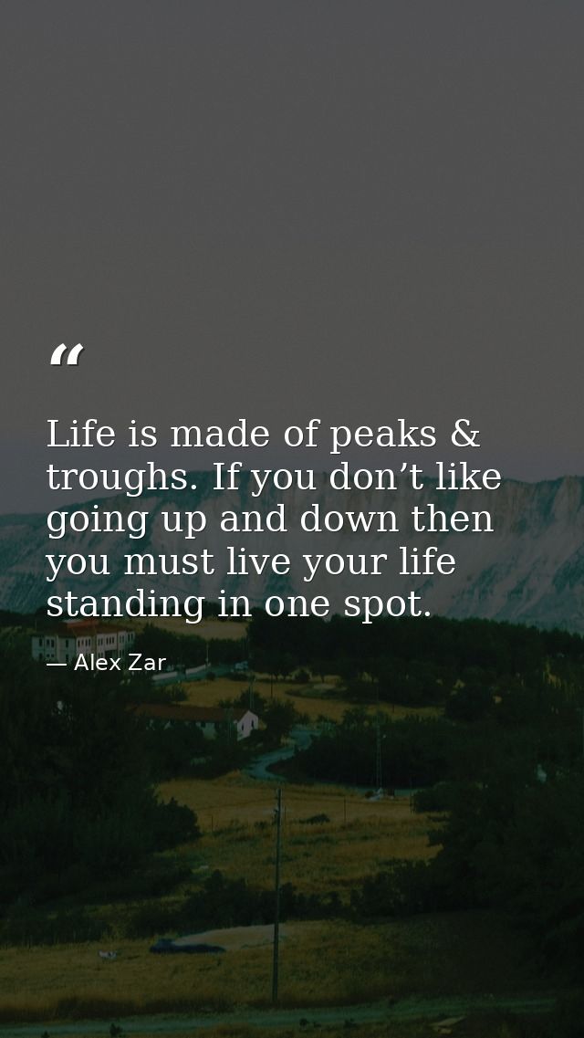Life is made of peaks & troughs. If you don’t like going up and down then you must live your life standing in one spot. — Alex Zar