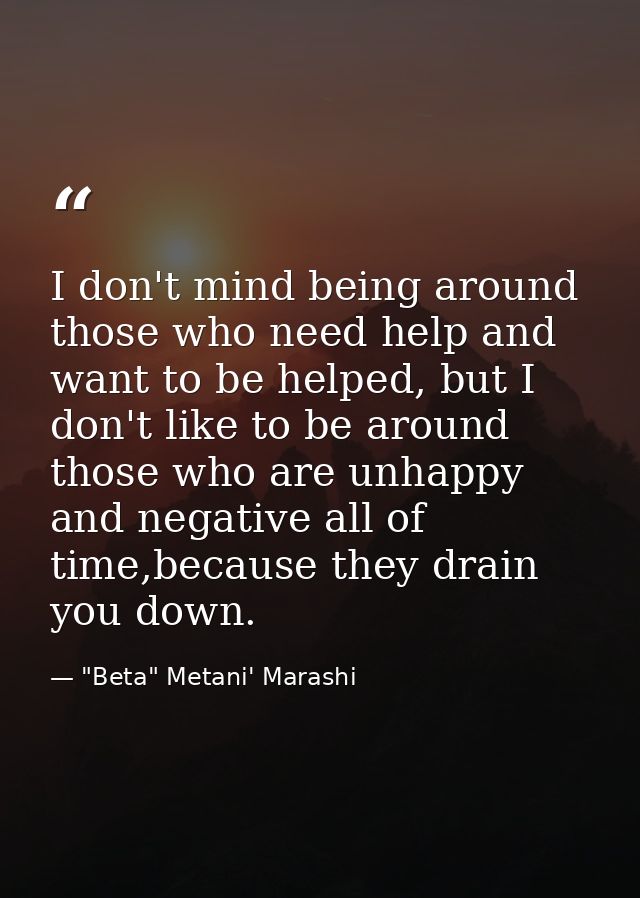 I don't mind being around those who need help and want to be helped, but I don't like to be around those who are unhappy — "Beta" Metani' Marashi