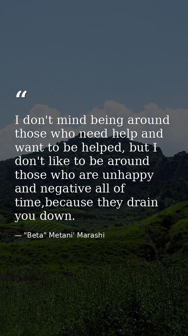 I don't mind being around those who need help and want to be helped, but I don't like to be around those who are unhappy — "Beta" Metani' Marashi