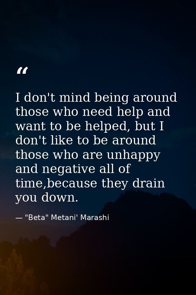 I don't mind being around those who need help and want to be helped, but I don't like to be around those who are unhappy — "Beta" Metani' Marashi