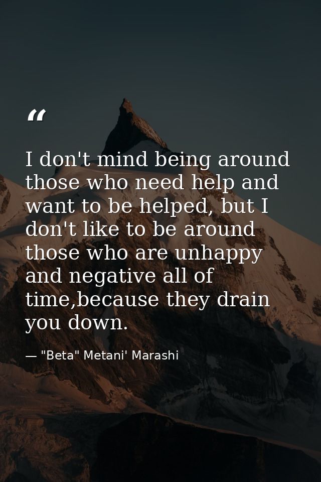 I don't mind being around those who need help and want to be helped, but I don't like to be around those who are unhappy — "Beta" Metani' Marashi