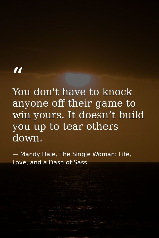 You don't have to knock anyone off their game to win yours. It doesn’t build you up to tear others down. — Mandy Hale, The Single Woman: Life, Love, and a Dash of Sass