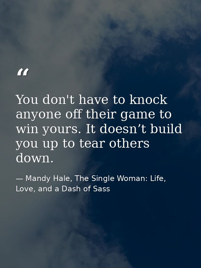 You don't have to knock anyone off their game to win yours. It doesn’t build you up to tear others down. — Mandy Hale, The Single Woman: Life, Love, and a Dash of Sass