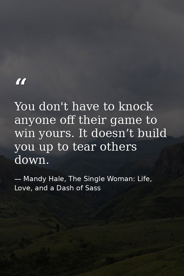You don't have to knock anyone off their game to win yours. It doesn’t build you up to tear others down. — Mandy Hale, The Single Woman: Life, Love, and a Dash of Sass