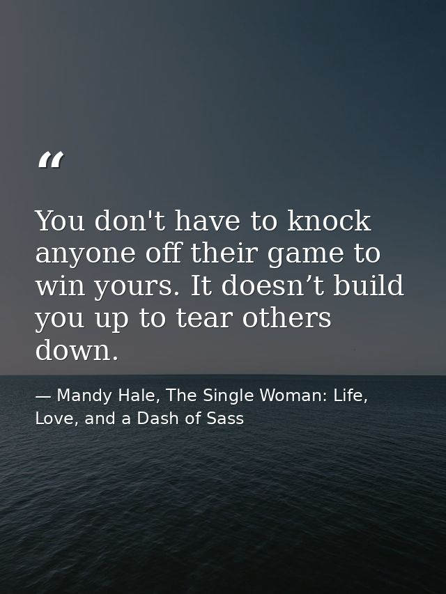 You don't have to knock anyone off their game to win yours. It doesn’t build you up to tear others down. — Mandy Hale, The Single Woman: Life, Love, and a Dash of Sass