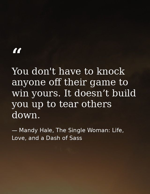 You don't have to knock anyone off their game to win yours. It doesn’t build you up to tear others down. — Mandy Hale, The Single Woman: Life, Love, and a Dash of Sass