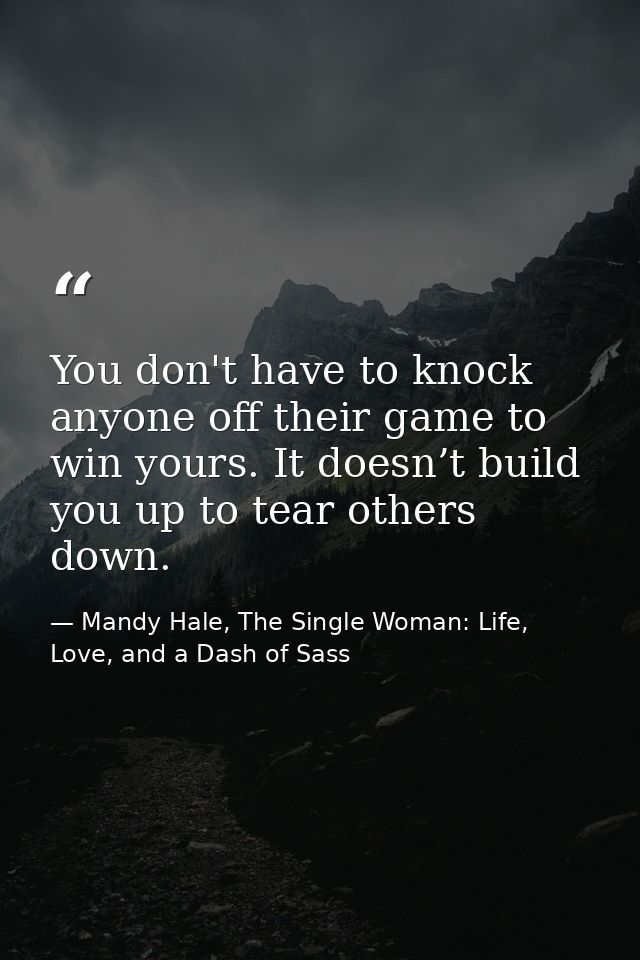 You don't have to knock anyone off their game to win yours. It doesn’t build you up to tear others down. — Mandy Hale, The Single Woman: Life, Love, and a Dash of Sass