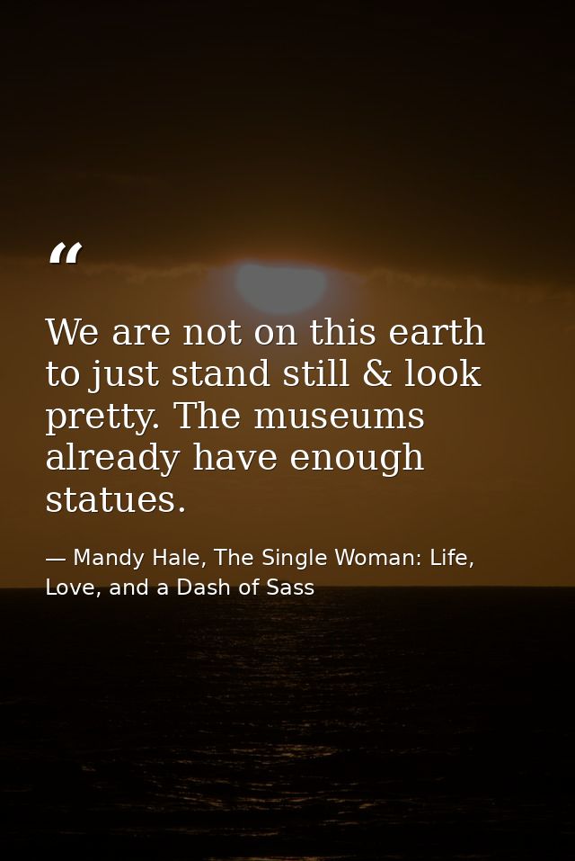 We are not on this earth to just stand still & look pretty. The museums already have enough statues. — Mandy Hale, The Single Woman: Life, Love, and a Dash of Sass
