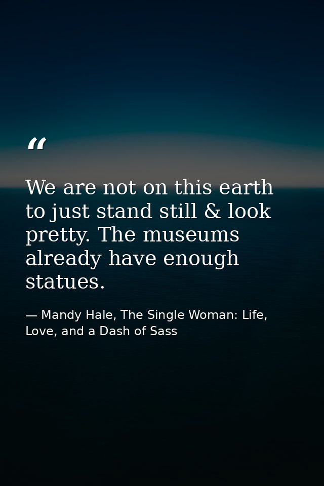 We are not on this earth to just stand still & look pretty. The museums already have enough statues. — Mandy Hale, The Single Woman: Life, Love, and a Dash of Sass