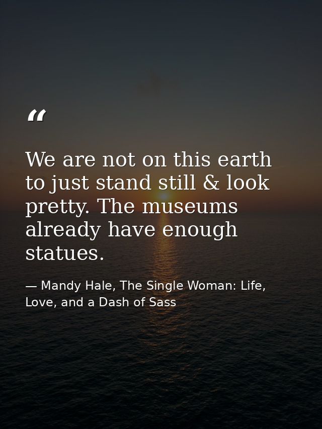We are not on this earth to just stand still & look pretty. The museums already have enough statues. — Mandy Hale, The Single Woman: Life, Love, and a Dash of Sass