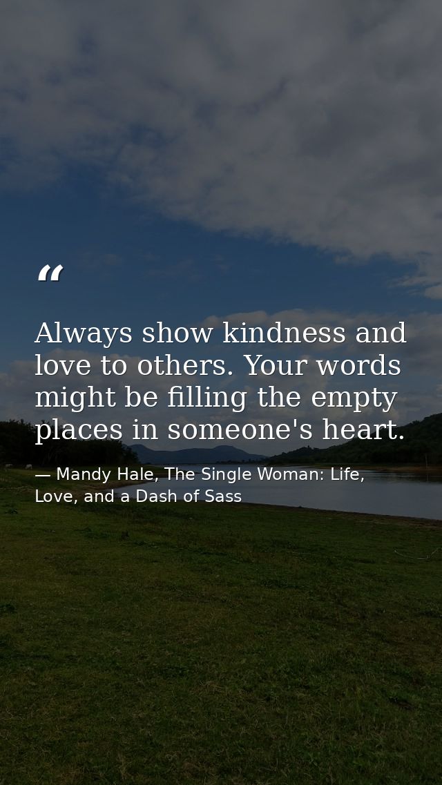 Always show kindness and love to others. Your words might be filling the empty places in someone's heart. — Mandy Hale, The Single Woman: Life, Love, and a Dash of Sass