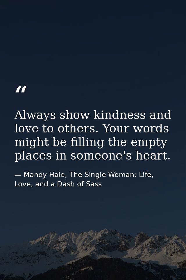 Always show kindness and love to others. Your words might be filling the empty places in someone's heart. — Mandy Hale, The Single Woman: Life, Love, and a Dash of Sass