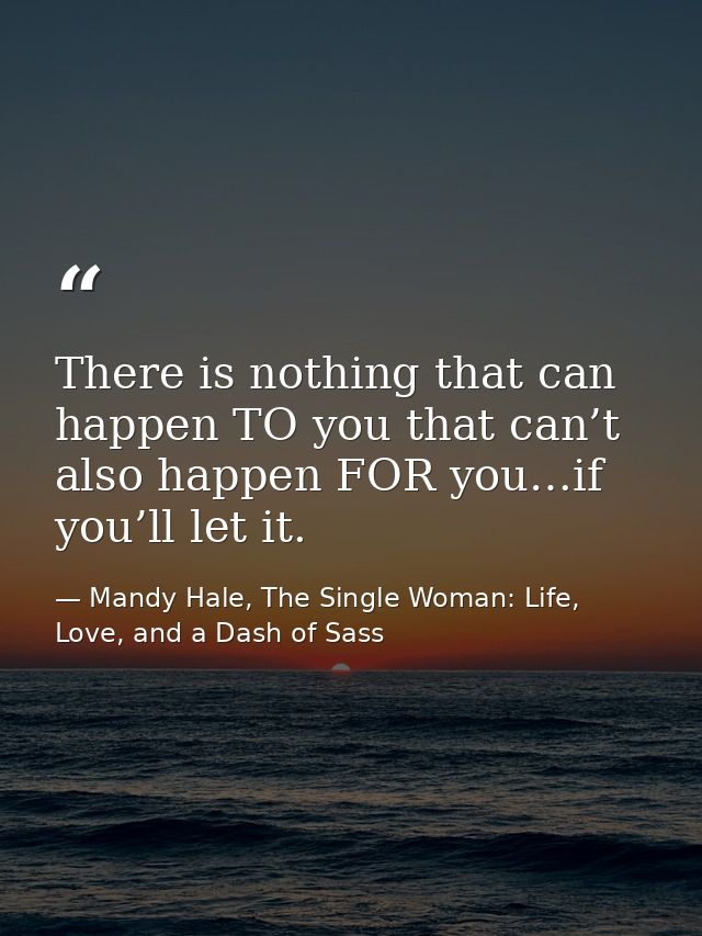 There is nothing that can happen TO you that can’t also happen FOR you…if you’ll let it. — Mandy Hale, The Single Woman: Life, Love, and a Dash of Sass