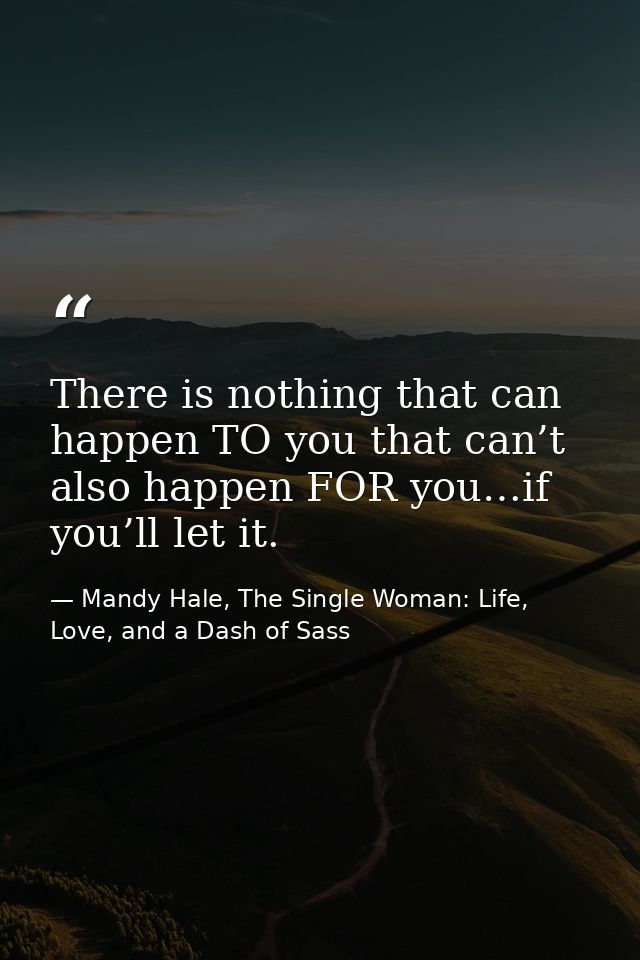 There is nothing that can happen TO you that can’t also happen FOR you…if you’ll let it. — Mandy Hale, The Single Woman: Life, Love, and a Dash of Sass
