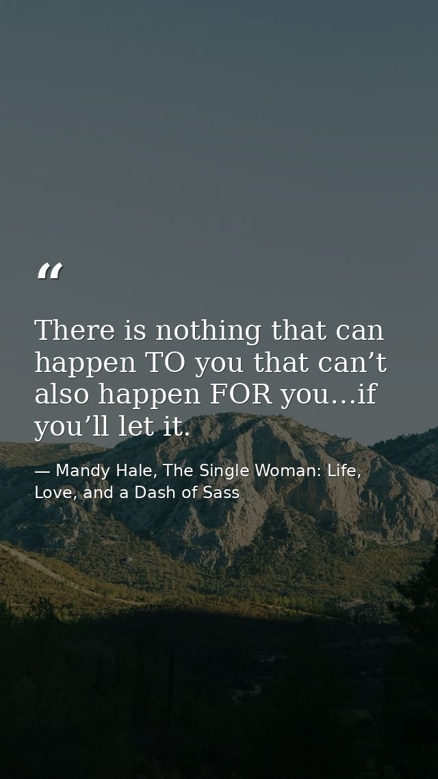 There is nothing that can happen TO you that can’t also happen FOR you…if you’ll let it. — Mandy Hale, The Single Woman: Life, Love, and a Dash of Sass