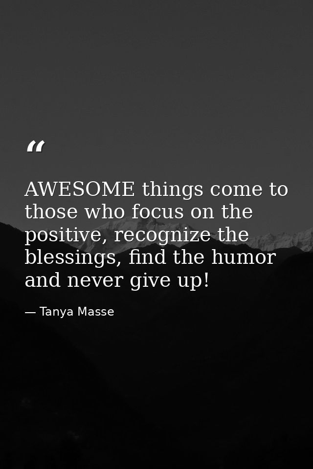 AWESOME things come to those who focus on the positive, recognize the blessings, find the humor and never give up! — Tanya Masse