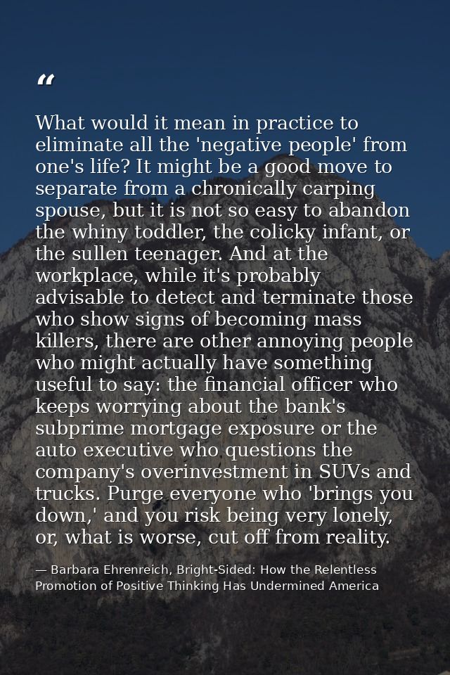 What would it mean in practice to eliminate all the 'negative people' from one's life? It might be a good move to separa — Barbara Ehrenreich, Bright-Sided: How the Relentless Promotion of Positive Thinking Has Undermined America