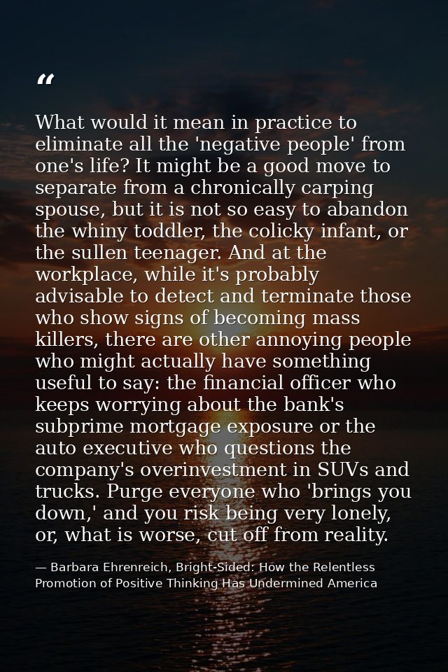 What would it mean in practice to eliminate all the 'negative people' from one's life? It might be a good move to separa — Barbara Ehrenreich, Bright-Sided: How the Relentless Promotion of Positive Thinking Has Undermined America