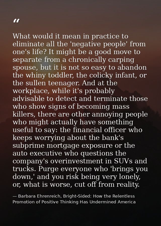 What would it mean in practice to eliminate all the 'negative people' from one's life? It might be a good move to separa — Barbara Ehrenreich, Bright-Sided: How the Relentless Promotion of Positive Thinking Has Undermined America