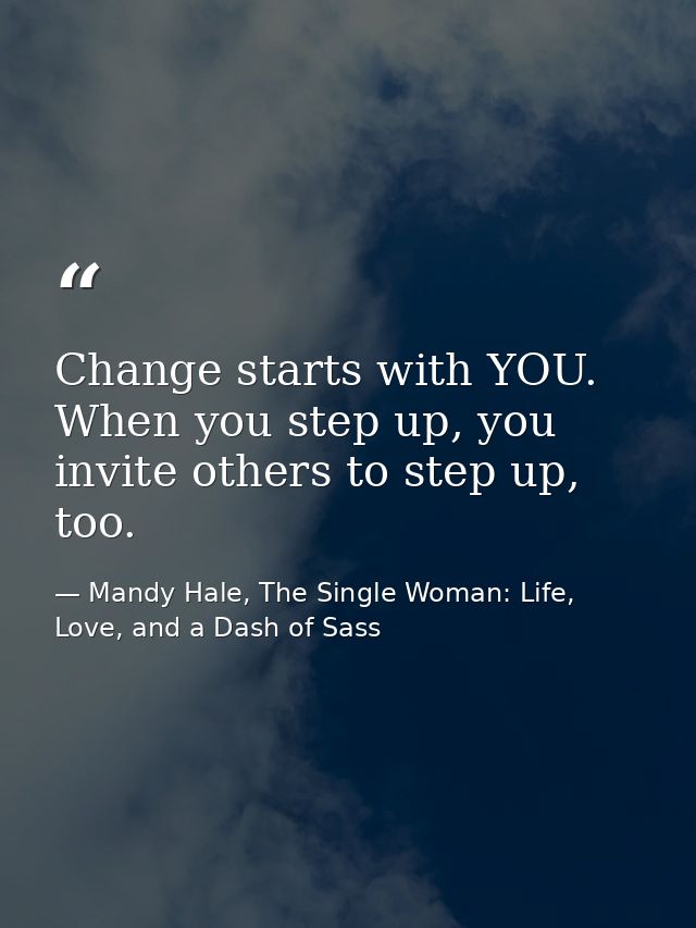Change starts with YOU. When you step up, you invite others to step up, too. — Mandy Hale, The Single Woman: Life, Love, and a Dash of Sass