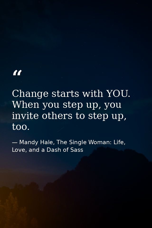 Change starts with YOU. When you step up, you invite others to step up, too. — Mandy Hale, The Single Woman: Life, Love, and a Dash of Sass