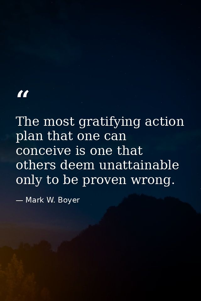 The most gratifying action plan that one can conceive is one that others deem unattainable only to be proven wrong. — Mark W. Boyer