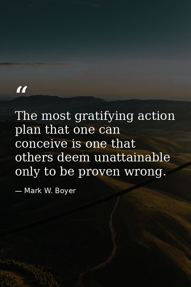 The most gratifying action plan that one can conceive is one that others deem unattainable only to be proven wrong. — Mark W. Boyer