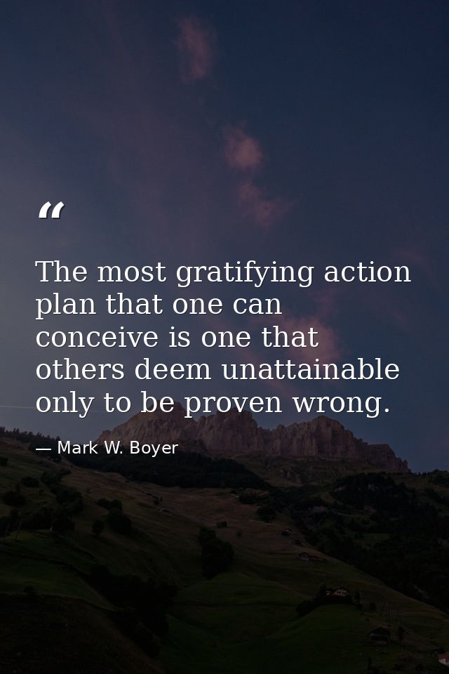 The most gratifying action plan that one can conceive is one that others deem unattainable only to be proven wrong. — Mark W. Boyer