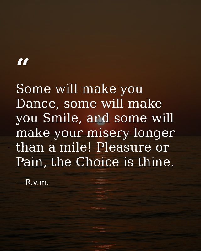 Some will make you Dance, some will make you Smile, and some will make your misery longer than a mile! Pleasure or Pain, — R.v.m.
