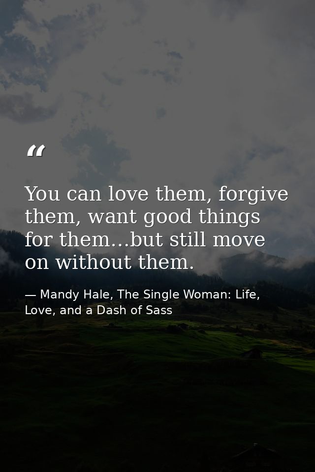 You can love them, forgive them, want good things for them…but still move on without them. — Mandy Hale, The Single Woman: Life, Love, and a Dash of Sass