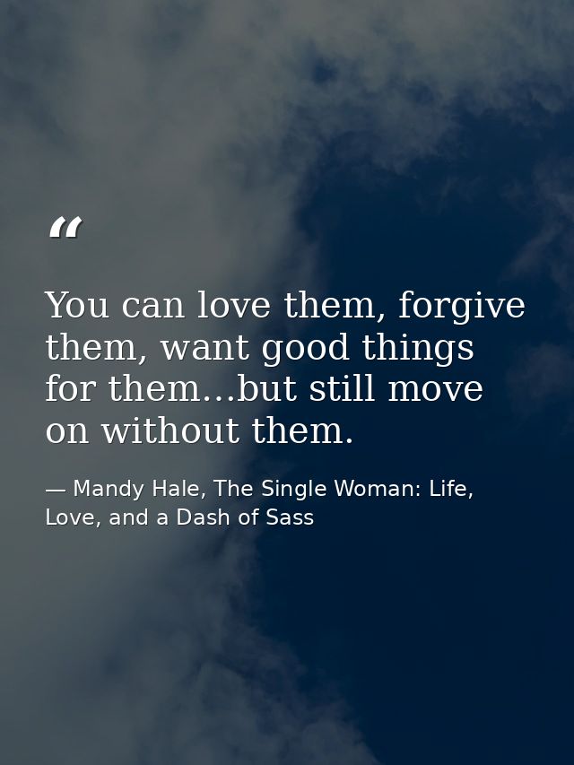 You can love them, forgive them, want good things for them…but still move on without them. — Mandy Hale, The Single Woman: Life, Love, and a Dash of Sass