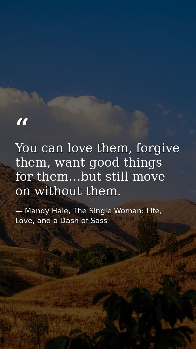 You can love them, forgive them, want good things for them…but still move on without them. — Mandy Hale, The Single Woman: Life, Love, and a Dash of Sass