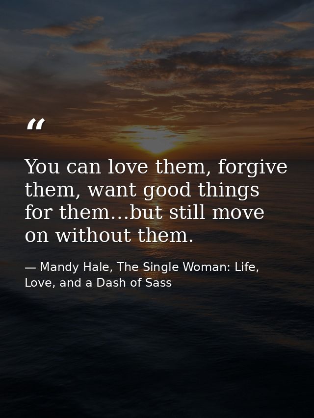 You can love them, forgive them, want good things for them…but still move on without them. — Mandy Hale, The Single Woman: Life, Love, and a Dash of Sass
