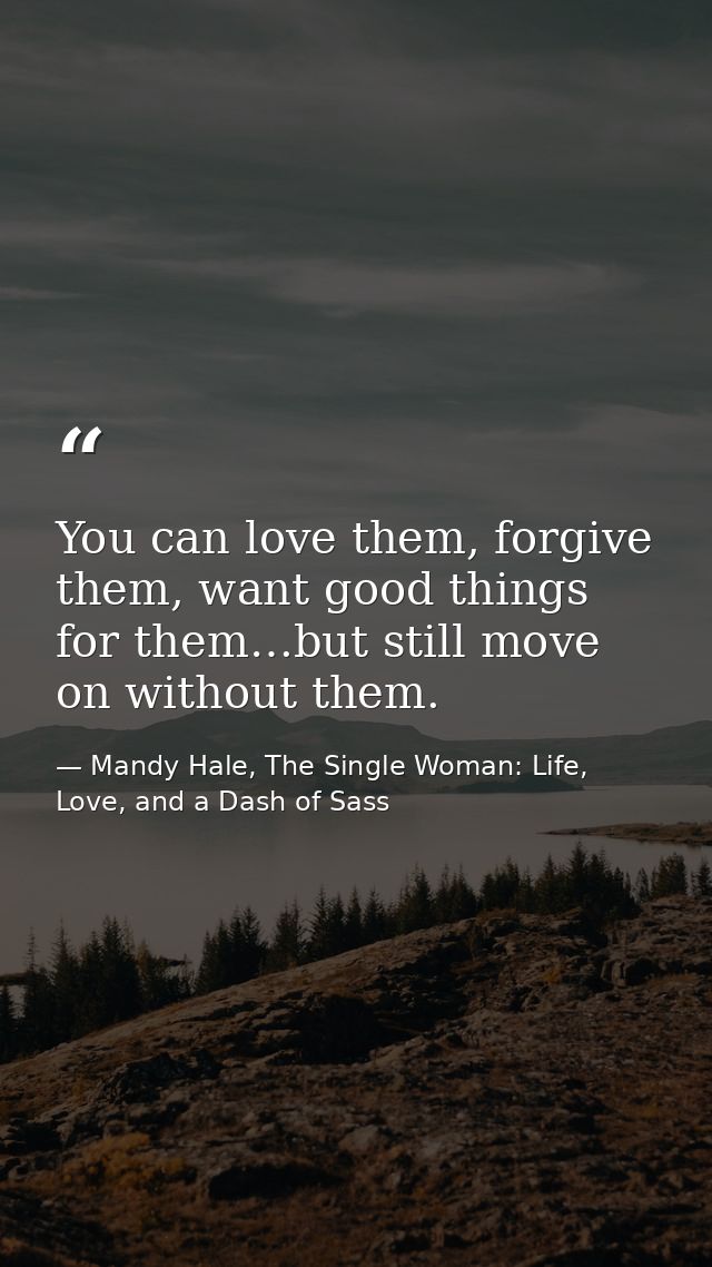 You can love them, forgive them, want good things for them…but still move on without them. — Mandy Hale, The Single Woman: Life, Love, and a Dash of Sass